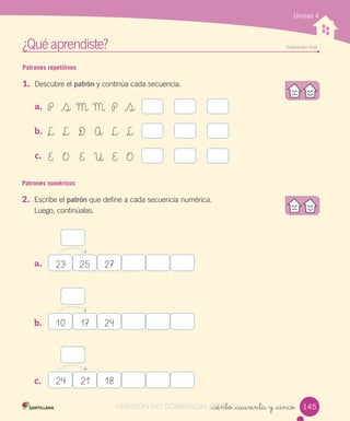 ¿Qué aprendiste? Evaluación ﬁnal
_ciento _cuarenta y _cinco
Unidad 4
Patrones repetitivos
1. Descubre el patrón y continúa cada secuencia.
a.
b.
c.
Patrones numéricos
2. Escribe el patrón que define a cada secuencia numérica.
Luego, continúalas.
a.
b.
c.
P S M M P S
L L D A L L
E O E U E O
23 25 27
10 17 24
24 21 18
145VERSIÓN NO COMERCIALIZABLE_ciento _cuarenta y _cincoCOMERCIALIZABLE_ciento _cuarenta y _cinco
 