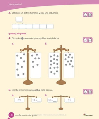¿Qué aprendiste?
_ciento _cuarenta y _seis
3. Establece un patrón numérico y crea una secuencia.
Igualdad y desigualdad
4. Dibuja los necesarios para equilibrar cada balanza.
5. Escribe el número que equilibra cada balanza.
a. b.
a. b.
19 13 + 2518 +
146146 VERSIÓN_ciento _cuarenta y _seisVERSIÓN_ciento _cuarenta y _seis NO COMERCIALIZABLE
 