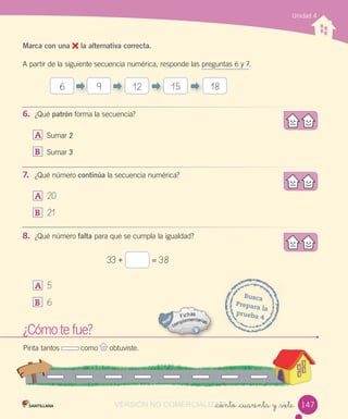 Unidad 4
_ciento _cuarenta y _siete
Marca con una la alternativa correcta.
A partir de la siguiente secuencia numérica, responde las preguntas 6 y 7.
6. ¿Qué patrón forma la secuencia?
A Sumar 2
B Sumar 3
7. ¿Qué número continúa la secuencia numérica?
A 20
B 21
8. ¿Qué número falta para que se cumpla la igualdad?
A 5
B 6
¿Cómo te fue?
Pinta tantos como obtuviste.
Busca
Prepara la
prueba 4
33 + = 38
6 9 12 15 18
147VERSIÓN NO COMERCIALIZABLE_ciento _cuarenta y _sieteCOMERCIALIZABLE_ciento _cuarenta y _siete
 