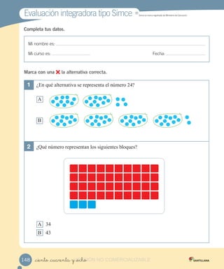 Mi nombre es:
Mi curso es: Fecha:
Completa tus datos.
1 ¿En qué alternativa se representa el número 24?
A
B
2 ¿Qué número representan los siguientes bloques?
A 34
B 43
Marca con una la alternativa correcta.
_ciento _cuarenta y _ocho148
Evaluación integradora tipo SimceEvaluación integradora tipo Simce MR
Simce es marca registrada del Ministerio de Educación.
VERSIÓN_ciento _cuarenta y _ochoVERSIÓN_ciento _cuarenta y _ocho NO COMERCIALIZABLE
 
