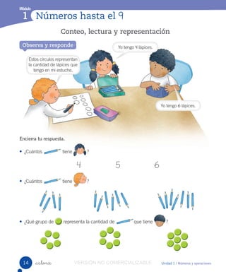 Números hasta el 9
Módulo
1 Números hasta el 9
Módulo
1
Unidad 1 / Números y operaciones_catorce
Encierra tu respuesta.
• ¿Cuántos tiene ?
4 5 6
• ¿Cuántos tiene ?
• ¿Qué grupo de representa la cantidad de que tiene ?
Conteo, lectura y representación
Observa y responde Yo tengo 4 lápices.
Yo tengo 6 lápices.
Estos círculos representan
la cantidad de lápices que
tengo en mi estuche.
14 VERSIÓN NO COMERCIALIZABLE
 