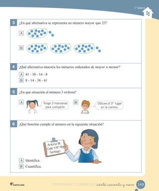1º básico
3 ¿En qué alternativa se representa un número mayor que 23?
A
B
4 ¿Qué alternativa muestra los números ordenados de mayor a menor?
A 41 - 38 - 14 - 8
B 8 - 14 - 38 - 41
5 ¿En que situación el número 3 ordena?
A B
6 ¿Qué función cumple el número en la siguiente situación?
A Identifica.
B Cuantifica.
149_ciento _cuarenta y nueve
Tengo 3 manzanas
para compartir.
Antonia M.
Calle 1 Nº 45
Santiago.
Obtuve el 3er
lugar
en la carrera.
VERSIÓN NO COMERCIALIZABLE_ciento _cuarenta y nueveCOMERCIALIZABLE_ciento _cuarenta y nueve
 