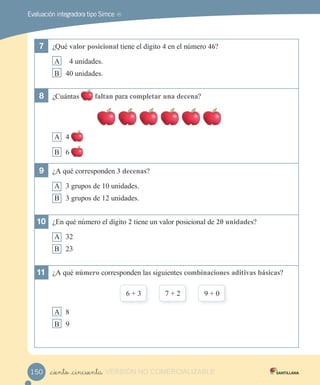 Evaluación integradora tipo Simce MR
7 ¿Qué a or o iciona tiene el d gito 4 en el número 4 ?
A 4 unidades.
B 4 unidades.
8 ¿Cu ntas fa an para com e ar una decena?
A 4
B
9 ¿A qué corresponden decena ?
A 3 grupos de 1 unidades.
B 3 grupos de 12 unidades.
10 ¿En qué número el d gito 2 tiene un valor posicional de 2 unidade ?
A 32
B 23
11 ¿A qué n mero corresponden las siguientes com inacione adi i a ica ?
3 2
A 8
B
_ciento _cincuenta150 VERSIÓN NO COMERCIALIZABLE
 