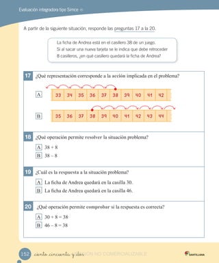 Evaluación integradora tipo Simce MR
A partir de la siguiente situación, responde las preguntas 17 a la 20.
La ficha de Andrea está en el casillero 38 de un juego.
Si al sacar una nueva tarjeta se le indica que debe retroceder
8 casilleros, ¿en qué casillero quedará la ficha de Andrea?
17 ¿Qué representación corresponde a la acción implicada en el problema?
A
B
18 ¿Qué operación permite re o er la situación problema?
A 38 8
B 38 8
19 ¿Cu l es la re ue a a la situación problema?
A a c a de Andrea quedar en la casilla 3 .
B a c a de Andrea quedar en la casilla 4 .
20 ¿Qué operación permite com ro ar si la respuesta es correcta?
A 3 8 38
B 4 8 38
33 34 35 36 37 38 39 40 41 42
35 36 37 38 39 40 41 42 43 44
_ciento _cincuenta y _dos152 VERSIÓN_ciento _cincuenta y _dosVERSIÓN_ciento _cincuenta y _dos NO COMERCIALIZABLE
 