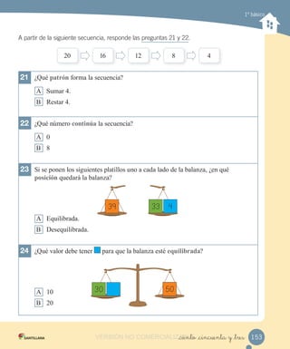 1º básico
A partir de la siguiente secuencia, responde las preguntas 21 y 22.
21 ¿Qué a rón forma la secuencia?
A umar 4.
B estar 4.
22 ¿Qué número con in a la secuencia?
A
B 8
23 i se ponen los siguientes platillos uno a cada lado de la balan a ¿en qué
o ición quedar la balan a?
A Equilibrada.
B esequilibrada.
24 ¿Qué valor debe tener para que la balan a esté equi i rada?
A 1
B 2
2 1 12 8 4
30 50
39 433
153_ciento _cincuenta y _tresVERSIÓN NO COMERCIALIZABLE_ciento _cincuenta y _tresCOMERCIALIZABLE_ciento _cincuenta y _tres
 