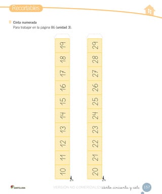 Recortables
157
Cinta numerada
Para trabajar en la página 86 (unidad 3).
_ciento _cincuenta y _siete
10111213141516171819
20212223242526272829
VERSIÓN NO COMERCIALIZABLE_ciento _cincuenta y _sieteCOMERCIALIZABLE_ciento _cincuenta y _siete
 
