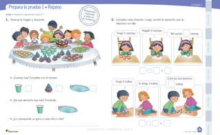 Casa del Saber
Unidad 1
1. Observa la imagen y responde.
• ¿Cuántos hay? Completa con el número.
• ¿De qué elemento hay más? Enciérralo.
• ¿Le corresponde un gorro a cada niño o niña?
Unidad 1: Números y operaciones hasta el
2. Completa cada situación. Luego, escribe la operación que se
relaciona con ella.
=
=
1. Observa la imagen y responde.
Tengo 4 naranjas.
Regalé 3 naranjas.
Me queda naranja.
Yo tengo 3 bolitas.
Tengo 5 bolitas.
Entre los dos tenemos
bolitas.
PegaaquíPegaaquíPegaaquíPegaaquíPegaaquíPegaaquíPegaaquíPegaaquíPegaaquíPegaaquí
Prepara la prueba 1 • Repaso Desprende,responde
y pega entu cuaderno
VERSIÓN NO COMERCIALIZABLE
 