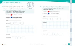 Casa del Saber
Unidad 3
1. Resuelve los siguientes problemas. Además, escribe en la
cuadrícula la estrategia utilizada para resolver la operación.
a. En un transporte escolar iban 24 niños.
En una parada se bajan algunos y quedan 13 niños.
¿Cuántos niños se bajaron del transporte escolar?
Subraya con los datos que se entregan.
Subraya con la pregunta del problema.
Acción:
Operación:
Respuesta:
Comprobación:
b. En una sala de clases hay un estante con 27 libros.
Si sobre una mesa de la misma sala hay 11 libros más,
¿cuántos libros hay en total?
Subraya con los datos que se entregan.
Subraya con la pregunta del problema.
Acción:
Operación:
Respuesta:
Comprobación:
Unidad 3: Operaciones hasta el 50
Prepara la prueba 3 • Repaso Desprende,responde
y pega entu cuaderno
PegaaquíPegaaquíPegaaquíPegaaquíPegaaquí
=
=
=
=
Estrategia:
Estrategia:
VERSIÓN NO COMERCIALIZABLE
 