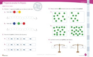 Casa del Saber
Unidad 4
1. Pinta los siguiendo el patrón que se indica en cada caso.
2. Reconoce el patrón y continúa cada secuencia.
a.
b.
c.
3. Dibuja o tacha los necesarios para que se cumpla cada igualdad.
a.
b.
4. Escribe el número que equilibra cada balanza.
a.
Unidad 4: Patrones y álgebra
Prepara la prueba 4 • Repaso
que se indica en cada caso.
Desprende,responde
y pega entu cuaderno
a. Patrón 2 y 2
b. Patrón 1 , 1 y 2
PegaaquíPegaaquíPegaaquíPegaaquíPegaaquí
=
=
b.
14 17 20
0 9 18
45 40 35
43 35 + 25 + 28
VERSIÓN NO COMERCIALIZABLE
 