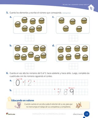 Contar, leer y representar números hasta el 9
_diecinueve
5. Cuenta los elementos y escribe el número que corresponda. Interpretar
6. Cuenta en voz alta los números del 0 al 9, hacia adelante y hacia atrás. Luego, completa las
cuadrículas con los números siguiendo el conteo.
a.
b.
c.
d.
a.
b.
7 8 9
0 1 2
Educando en valores
Cuando cuentes en voz alta cuida el volumen de tu voz, para que
no interrumpas el trabajo de tus compañeras y compañeros.
1919VERSIÓN NO COMERCIALIZABLE
 