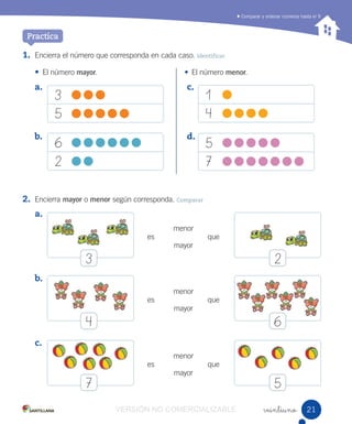 a.
b.
c.
d.
Comparar y ordenar números hasta el 9
veintiuno
1. Encierra el número que corresponda en cada caso. Identificar
• El número mayor. • El número menor.
2. Encierra mayor o menor según corresponda. Comparar
Practica
3
5
6
2
1
4
5
7
a.
b.
c.
menor
mayor
es
es
es
menor
mayor
menor
mayor
que
que
que
3
4
7
2
6
5
2121VERSIÓN NO COMERCIALIZABLE
 