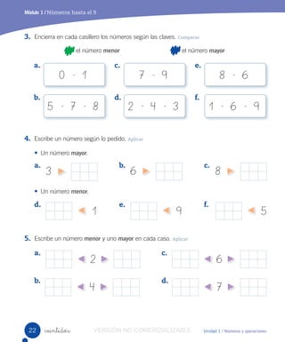 Unidad 1 / Números y operaciones
Módulo 1 / Números hasta el 9
veintidós
6 8
9
3. Encierra en cada casillero los números según las claves. Comparar
el número menor el número mayor
4. Escribe un número según lo pedido. Aplicar
• Un número mayor.
• Un número menor.
5. Escribe un número menor y uno mayor en cada caso. Aplicar
5
a. b. c.
d. e. f.
1
3
a.
b.
c.
d.
a.
b.
c.
d.
e.
f.
2
4
6
7
0 - 1
5 - 7 - 8 2 - 4 - 3 1 - 6 - 9
7 - 9 8 - 6
22 VERSIÓN NO COMERCIALIZABLE
 