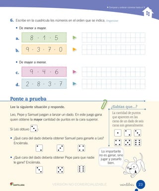 Comparar y ordenar números hasta el 9
Ponte a prueba
Lee la siguiente situación y responde.
Leo, Pepe y Samuel juegan a lanzar un dado. En este juego gana
quien obtiene la mayor cantidad de puntos en la cara superior.
Si Leo obtuvo :
• ¿Qué cara del dado debería obtener Samuel para ganarle a Leo?
Enciérrala.
• ¿Qué cara del dado debería obtener Pepe para que nadie
le gane? Enciérrala.
6. Escribe en la cuadrícula los números en el orden que se indica. Organizar
• De menor a mayor.
a.
b.
• De mayor a menor.
c.
d.
veintitrés
8 - 1 - 5
9 - 4 - 6
9 - 3 - 7 - 0
2 - 8 - 3 - 7
La cantidad de puntos
que aparecen en las
caras de un dado de seis
caras son generalmente:
¿Sabías que...?
Lo importante
no es ganar, sino
jugar y pasarlo
bien.
2323VERSIÓN NO COMERCIALIZABLE
 