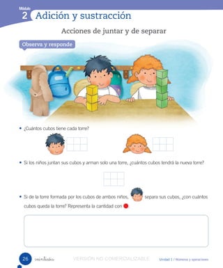 Números hasta el 9
Módulo
1
Unidad 1 / Números y operaciones
• ¿Cuántos cubos tiene cada torre?
• Si los niños juntan sus cubos y arman solo una torre, ¿cuántos cubos tendrá la nueva torre?
• Si de la torre formada por los cubos de ambos niños, separa sus cubos, ¿con cuántos
cubos queda la torre? Representa la cantidad con .
veintiséis
Adición y sustracción
Módulo
2
Acciones de juntar y de separar
Observa y responde
26 VERSIÓN NO COMERCIALIZABLE
 