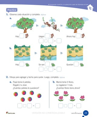 Comprender la adición y la sustracción a partir de diferentes acciones
veintinueve
1. Observa cada situación y completa. Aplicar
a.
Hay . Llegan . Ahora hay .
b.
Hay . Se van . Quedan .
2. Dibuja para agregar y tacha para quitar. Luego, completa. Aplicar
=
=
=
a. Papá tenía 6 pelotas.
Regaló 2 a José.
¿Cuántas pelotas le quedaron?
b. Mamá tenía 5 flores.
Le regalaron 1 más.
¿Cuántas flores tiene ahora?
Practica
=
2929VERSIÓN NO COMERCIALIZABLE
 