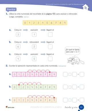 Comprender la adición y la sustracción a partir de diferentes acciones
_treinta y _uno
1. Utiliza la cinta numerada del recortable de la página 155 para avanzar o retroceder.
Luego, completa. Aplicar
a. Estoy en avanzaré llegaré al
b. Estoy en retrocederé llegaré al
c. Estoy en avanzaré llegaré al
2. Escribe la operación representada en cada cinta numerada. Interpretar
a.
b.
c.
=
=
=
0 1 2 3 4 5 6 7 8 9
0 1 2 3 4 5 6 7 8 9
0 1 2 3 4 5 6 7 8 9
0 1 2 3 4 5 6 7 8 9
Practica
3 1
6 2
4 5
¿En qué te fijarás
para usar + o –?
3131VERSIÓN NO COMERCIALIZABLE
 