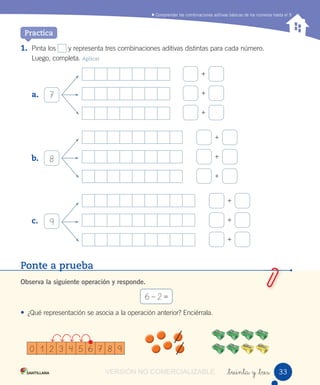 Comprender las combinaciones aditivas básicas de los números hasta el 9
_treinta y _tres
1. Pinta los y representa tres combinaciones aditivas distintas para cada número.
Luego, completa. Aplicar
a.
b.
c.
7
+
+
+
8
+
+
+
9
+
+
+
0 1 2 3 4 5 6 7 8 9
Practica
Ponte a prueba
Observa la siguiente operación y responde.
6 – 2 =
• ¿Qué representación se asocia a la operación anterior? Enciérrala.
3333VERSIÓN NO COMERCIALIZABLE
 