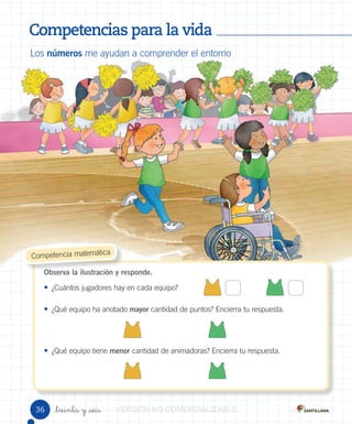 Competencias para la vidaCompetencias para la vidaCompetencias para la vidaCompetencias para la vidaCompetencias para la vidaCompetencias para la vidaCompetencias para la vidaCompetencias para la vidaCompetencias para la vidaCompetencias para la vidaCompetencias para la vidaCompetencias para la vidaCompetencias para la vidaCompetencias para la vidaCompetencias para la vidaCompetencias para la vidaCompetencias para la vidaCompetencias para la vidaCompetencias para la vidaCompetencias para la vidaCompetencias para la vida
_treinta y _seis
Los números me ayudan a comprender el entorno
Observa la ilustración y responde.
• ¿Cuántos jugadores hay en cada equipo?
• ¿Qué equipo ha anotado mayor cantidad de puntos? Encierra tu respuesta.
• ¿Qué equipo tiene menor cantidad de animadoras? Encierra tu respuesta.
Observa la ilustración y responde.
Competencia matemática
36 VERSIÓNVERSIÓNVERSIÓNVERSIÓNVERSIÓNVERSIÓNVERSIÓNVERSIÓNVERSIÓNVERSIÓNVERSIÓNVERSIÓNVERSIÓNVERSIÓN NONONONONONONONO COMERCIALIZABLECOMERCIALIZABLECOMERCIALIZABLECOMERCIALIZABLECOMERCIALIZABLECOMERCIALIZABLECOMERCIALIZABLECOMERCIALIZABLECOMERCIALIZABLECOMERCIALIZABLECOMERCIALIZABLECOMERCIALIZABLECOMERCIALIZABLECOMERCIALIZABLECOMERCIALIZABLECOMERCIALIZABLECOMERCIALIZABLECOMERCIALIZABLECOMERCIALIZABLECOMERCIALIZABLECOMERCIALIZABLECOMERCIALIZABLECOMERCIALIZABLECOMERCIALIZABLECOMERCIALIZABLECOMERCIALIZABLECOMERCIALIZABLECOMERCIALIZABLECOMERCIALIZABLECOMERCIALIZABLE
 