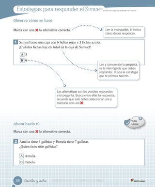 Estrategias para responder el Simce MR
Simce es marca registrada del Ministerio de Educación.
_treinta y _ocho
Observa cómo se hace
Marca con una la alternativa correcta. Lee la instrucción, te indica
cómo debes responder.
Las alternativas son las posibles respuestas
a la pregunta. Busca entre ellas tu respuesta,
recuerda que solo debes seleccionar una y
marcarla con una .
1 amuel tiene una ca a con fic as ro as 3 fic as a ules.
¿Cu ntas fic as a en o a en la ca a de amuel?
A 3
B
Lee y comprende la pregunta,
es la interrogante que debes
responder. Busca la estrategia
que te permita hacerlo.
Ahora hazlo tú
Marca con una la alternativa correcta.
2 Amalia tiene 4 galletas amela tiene galletas.
¿Quién tiene m galletas?
A Amalia.
B amela.
3838 VERSIÓNVERSIÓNVERSIÓNVERSIÓNVERSIÓNVERSIÓNVERSIÓNVERSIÓNVERSIÓNVERSIÓNVERSIÓNVERSIÓN NONONONO COMERCIALIZABLECOMERCIALIZABLECOMERCIALIZABLECOMERCIALIZABLECOMERCIALIZABLECOMERCIALIZABLECOMERCIALIZABLECOMERCIALIZABLECOMERCIALIZABLECOMERCIALIZABLECOMERCIALIZABLECOMERCIALIZABLECOMERCIALIZABLECOMERCIALIZABLECOMERCIALIZABLECOMERCIALIZABLECOMERCIALIZABLECOMERCIALIZABLECOMERCIALIZABLECOMERCIALIZABLECOMERCIALIZABLECOMERCIALIZABLE
 
