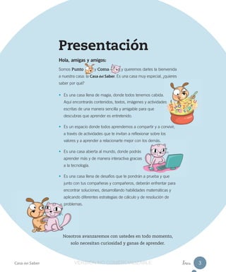 Presentación
Hola, amigas y amigos:
Somos Punto y Coma y queremos darles la bienvenida
a nuestra casa: la Casa del Saber. Es una casa muy especial, ¿quieres
saber por qué?
• Es una casa llena de magia, donde todos tenemos cabida.
Aquí encontrarás contenidos, textos, imágenes y actividades
escritas de una manera sencilla y amigable para que
descubras que aprender es entretenido.
• Es un espacio donde todos aprendemos a compartir y a convivir,
a través de actividades que te invitan a reflexionar sobre los
valores y a aprender a relacionarte mejor con los demás.
• Es una casa abierta al mundo, donde podrás
aprender más y de manera interactiva gracias
a la tecnología.
• Es una casa llena de desafíos que te pondrán a prueba y que
junto con tus compañeras y compañeros, deberán enfrentar para
encontrar soluciones, desarrollando habilidades matemáticas y
aplicando diferentes estrategias de cálculo y de resolución de
problemas.
•
Nosotros avanzaremos con ustedes en todo momento,
solo necesitan curiosidad y ganas de aprender.
Casa del Saber _tres 3VERSIÓNVERSIÓN NONO COMERCIALIZABLECOMERCIALIZABLE
 