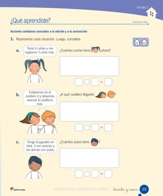 ¿Qué aprendiste? Evaluación ﬁnal
Unidad 1
_treinta y nueve
Acciones cotidianas asociadas a la adición y a la sustracción
1. Representa cada situación. Luego, completa.
a.
b.
c.
¿Cuántas cartas tiene ahora?
¿A qué casillero llegarán ?
¿Cuántos autos tiene ?
=
=
=
Tenía 4 cartas y me
regalaron 1 carta más.
Estábamos en el
casillero 3 y debemos
avanzar 6 casilleros
más.
Tengo 8 juguetes en
total. 2 son aviones y
los demás son autos.
39VERSIÓN NO COMERCIALIZABLE
 