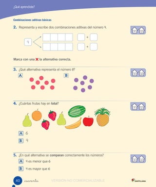 _cuarenta
Combinaciones aditivas básicas
2. Representa y escribe dos combinaciones aditivas del número 4.
Marca con una la alternativa correcta.
3. ¿Qué alternativa representa el número 8?
A
4. ¿Cuántas frutas hay en total?
A 6
B 9
5. ¿En qué alternativa se comparan correctamente los números?
A 4 es menor que 6
B 4 es mayor que 6
¿Qué aprendiste?
4
+
+
B
4040 VERSIÓN NO COMERCIALIZABLE
 