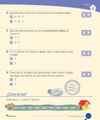 Unidad 1
_cuarenta y _uno 41
6. ¿Qué alternativa muestra los números ordenados de menor a mayor?
A 6 – 8 – 9
B 7 – 5 – 4
7. ¿Qué alternativa representa una de las combinaciones aditivas del
número 9?
A 4 + 4
B 5 + 4
8. Si a un estuche con 3 lápices le agrego 1 lápiz, ¿cuántos lápices habrá
en total?
A 2
B 4
9. Tomás está en el pasillo 2 del supermercado. Debe avanzar 5 pasillos
para llegar a las verduras. ¿En qué pasillo están las verduras?
A 3
B 7
¿Cómo te fue?
Pinta tantos como obtuviste.
Busca
Prepara la
prueba 1
VERSIÓN NO COMERCIALIZABLE
 