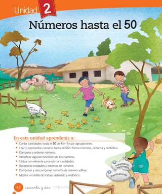 Unidad 2
_cuarenta y _dos
Números hasta el
En esta unidad aprenderás a:
• Contar cantidades hasta el de en y por agrupaciones.
• Leer y representar números hasta el en forma concreta, pictórica y simbólica.
• Comparar y ordenar números.
• Identificar algunas funciones de los números.
• Utilizar un referente para estimar cantidades.
• Reconocer unidades y decenas en números.
• Componer y descomponer números de manera aditiva.
• Mostrar un estilo de trabajo ordenado y metódico.
42 VERSIÓN NO COMERCIALIZABLE
 