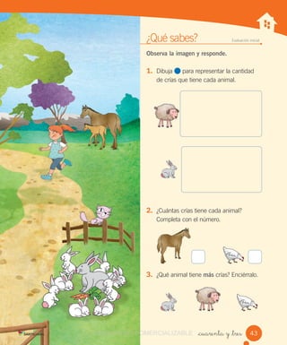 ¿Qué sabes? Evaluación inicial
Observa la imagen y responde.
1. Dibuja para representar la cantidad
de crías que tiene cada animal.
2. ¿Cuántas crías tiene cada animal?
Completa con el número.
3. ¿Qué animal tiene más crías? Enciérralo.
_cuarenta y _tres 43VERSIÓN NO COMERCIALIZABLECOMERCIALIZABLE
 