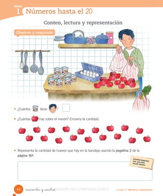 Módulo
1
Observa y responde
Conteo, lectura y representación
Números hasta el 20
Módulo
1
Unidad 2 / Números y operaciones_cuarenta y _cuatro
• ¿Cuántos tiene ?
• ¿Cuántas hay sobre el mesón? Encierra la cantidad.
• Representa la cantidad de huevos que hay en la bandeja usando la pegatina 2 de la
página 161.
Observa y responde
44 VERSIÓN_cuarenta y _cuatroVERSIÓN_cuarenta y _cuatro NO COMERCIALIZABLE
 