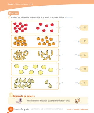 Unidad 2 / Números y operaciones
Módulo 1 / Números hasta el 20
_cuarenta y _seis
1. Cuenta los elementos y únelos con el número que corresponda. Relacionar
12
17
16
19
8
Practica
Educando en valores
¡Qué ricas son las frutas! Nos ayudan a crecer fuertes y sanos.
46 VERSIÓN NO COMERCIALIZABLE
 