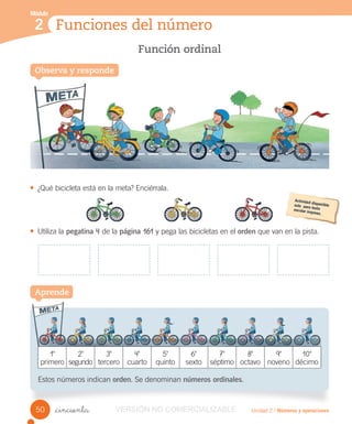 Función ordinal
Funciones del número
Módulo
2
Unidad 2 / Números y operaciones_cincuenta
10
primero
20
segundo
30
tercero
40
cuarto
50
quinto
60
sexto
70
séptimo
80
octavo
90
noveno
100
décimo
Estos números indican orden. Se denominan números ordinales.
• ¿Qué bicicleta está en la meta? Enciérrala.
• Utiliza la pegatina 4 de la página 161 y pega las bicicletas en el orden que van en la pista.
Aprende
50
Observa y responde
Función ordinal
Observa y respondeObserva y responde
VERSIÓNVERSIÓN NO COMERCIALIZABLE
 