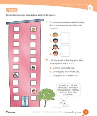 Reconocer la función ordinal de los números
Al andar en bicicleta
te cuidas tú y cuidas el
medioambiente. Realizas
actividad física y no
contaminas.
_cincuenta y _uno
Realiza las siguientes actividades a partir de la imagen.
1. Completa con el número ordinal del piso
donde se encuentra cada niña o niño.
Interpretar
a.
b.
c.
d.
2. Utiliza la pegatina 5 de la página 161 y
pega según se indica. Aplicar
a. Cortinas en el sexto piso.
b. Un macetero en el octavo piso.
c. Un pajarito en el noveno piso.
Practica
51
te cuidas
medioambiente.
actividad
contaminas.
1. Completa
donde se
Interpretar
a.
b.
c.
d.
2. Utiliza la
pega según
a. Cortinas
b. Un
c. Un
VERSIÓN NO COMERCIALIZABLE_cincuenta y _unoCOMERCIALIZABLE_cincuenta y _uno
 