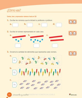 w
¿Cómo vas?
Contar, leer y representar números hasta el 20
1. Escribe los números que te dictará tu profesora o profesor.
2. Escribe el número representado en cada caso.
3. Encierra la cantidad de elementos que representa cada número.
_cincuenta y _cuatro
a. b. c. d.
a. b. c.
a.
b.
c.
11
15
14
54 VERSIÓN_cincuenta y _cuatroVERSIÓN_cincuenta y _cuatro NO COMERCIALIZABLE
 