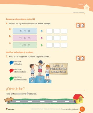 w
Evaluación intermedia
Unidad 2
Comparar y ordenar números hasta el 20
4. Ordena los siguientes números de menor a mayor.
Identificar las funciones de un número
5. Pinta en la imagen los números según las claves.
números
ordinales
números
identificadores
números
cuantificadores
_cincuenta y _cinco
a.
b.
c.
12 - 9 - 13
19 - 16 - 15
11 - 20 - 10
¿Cómo te fue?
Pinta tantos como obtuviste.
55
identificadores
VERSIÓN NO COMERCIALIZABLE_cincuenta y _cincoCOMERCIALIZABLE_cincuenta y _cinco
 
