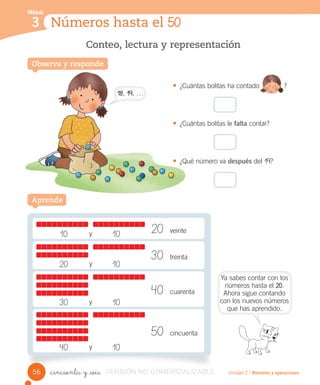 Módulo
1
Observa y responde
Conteo, lectura y representación
Unidad 2 / Números y operaciones_cincuenta y _seis
• ¿Cuántas bolitas ha contado ?
• ¿Cuántas bolitas le falta contar?
• ¿Qué número va después del 19?
Números hasta el 50
Módulo
3
Observa y responde
40 cuarenta
50 cincuenta
20 10y
30 10y
40 10y
10 10y 20 veinte
30 treinta
Aprende
56
Ya sabes contar con los
números hasta el 20.
Ahora sigue contando
con los nuevos números
que has aprendido.
• ¿Cuántas
• ¿Cuántas
• ¿Qué
18, 19, …
VERSIÓNVERSIÓN NO COMERCIALIZABLE
 
