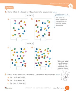 Contar de 2 en 2, de 5 en 5 y de 10 en 10
_sesenta y _uno
1. Cuenta el total de según se indique. Encierra las agrupaciones. Aplicar
De 2 en 2.
De 5 en 5.
2. Cuenta en voz alta con tus compañeras y compañeros según se indica. Aplicar
a. De 2 en 2, del 0 al 30.
b. De 2 en 2, del 1 al 30.
c. De 10 en 10, del 0 al 50.
Practica
a. b.
c. d.
Para llevar un
orden al contar los
elementos de una
colección puedes
encerrarlos.
¿Sabías que...?
6161
Utilicen la tabla
numérica que
viene en sus
cartones para
guiar el conteo.
VERSIÓN NO COMERCIALIZABLE
 