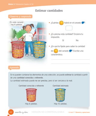 En este canasto
hay 6 pelotas.
Unidad 2 / Números y operaciones
Módulo 3 / Números hasta el 50
_sesenta y _dos
Estimar cantidades
• ¿Cuántas habrá en el canasto ?
• ¿Es precisa esta cantidad? Encierra tu
respuesta.
Sí No
• ¿En qué te fijaste para saber la cantidad
de del canasto ? Escribe una
característica.
Si no pueden contarse los elementos de una colección, se puede estimar la cantidad a partir
de una cantidad conocida o referente.
La cantidad estimada puede no ser precisa, pero sí ser cercana a la real.
Cantidad conocida o referente Cantidad estimada
Hay 6 pelotas. Hay 12 pelotas.
Observa y responde
Aprende
62 VERSIÓN NO COMERCIALIZABLE
 