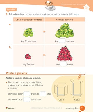 1. Estima la cantidad de frutas que hay en cada caso a partir del referente dado. Aplicar
Cantidad conocida o referente Cantidad estimada
Estimar cantidades a partir de un referente
_sesenta y _tres
Practica
Ponte a prueba
Analiza la siguiente situación y responde.
• Si en la caja 1 caben 4 grupos de 5 latas,
¿cuántas latas cabrán en la caja 2? Estima
la cantidad.
a.
b.
Hay 10 manzanas. Hay manzanas.
Hay frutillas.
Estimo que caben grupos de latas.
Estimo que caben latas en total.
Hay 5 frutillas.
Caja 1 Caja 2
6363VERSIÓN NO COMERCIALIZABLE
 