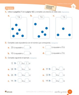 Identiﬁcar unidades y decenas
1. Utiliza la pegatina 7 de la página 163 y completa una decena en cada caso. Representar
2. Completa cada equivalencia con el número que corresponda. Interpretar
a. 20 U equivalen a D.
b. 40 U equivalen a D.
Practica
a. b. c.
3. Completa siguiendo el ejemplo. Interpretar
12 D y U
a. 38 D y U
b. 26 D y U
c. 44 D y U
1 D1 D1 D
1 2
_sesenta y _cinco
c. U equivalen a 5 D.
d. U equivalen a 3 D.
d. 17 D y U
e. 33 D y U
f. 49 D y U
65VERSIÓN NO COMERCIALIZABLE
 