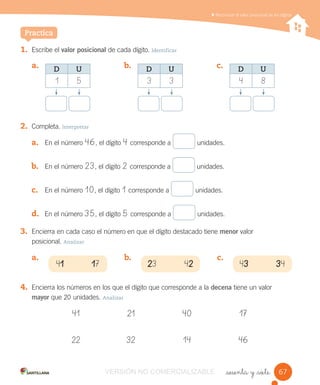 _sesenta y _siete
Reconocer el valor posicional de los dígitos
1. Escribe el valor posicional de cada dígito. Identificar
2. Completa. Interpretar
3. Encierra en cada caso el número en que el dígito destacado tiene menor valor
posicional. Analizar
4. Encierra los números en los que el dígito que corresponde a la decena tiene un valor
mayor que 20 unidades. Analizar
41 21 40 17
22 32 14 46
a. b. c.
a. En el número 46, el dígito 4 corresponde a unidades.
b. En el número 23, el dígito 2 corresponde a unidades.
c. En el número 10, el dígito 1 corresponde a unidades.
d. En el número 35, el dígito 5 corresponde a unidades.
Practica
41 17 23 42 43 34
a. b. c.
D U
1 5
D U
3 3
D U
4 8
6767VERSIÓN NO COMERCIALIZABLE
 