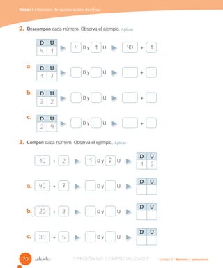 Unidad 2 / Números y operaciones_setenta
2. Descompón cada número. Observa el ejemplo. Aplicar
a.
b.
c.
3. Compón cada número. Observa el ejemplo. Aplicar
a.
b.
c.
D y U +4 1 140
+ D y U1 210 2
+ D y U20 3
+ D y U30 5
+ D y U40 7
D y U +
D y U +
D y U +
Módulo 4 / Sistema de numeración decimal
D U
1 2
D U
D U
2 9
D U
3 2
D U
1 7
D U
4 1
D U
D U
70 VERSIÓN NO COMERCIALIZABLE
 