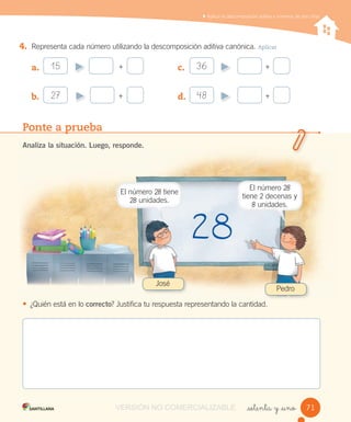 Aplicar la descomposición aditiva a números de dos cifras
_setenta y _uno
4. Representa cada número utilizando la descomposición aditiva canónica. Aplicar
a.
b.
c.
d.
Ponte a prueba
Analiza la situación. Luego, responde.
• ¿Quién está en lo correcto? Justifica tu respuesta representando la cantidad.
+15
+27
+36
+48
José
Pedro
7171
El número 28 tiene
28 unidades.
El número 28
tiene 2 decenas y
8 unidades.
VERSIÓN NO COMERCIALIZABLE
 