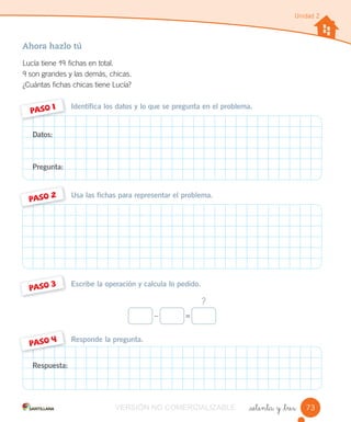 Ahora hazlo tú
Lucía tiene 19 fichas en total.
9 son grandes y las demás, chicas.
¿Cuántas fichas chicas tiene Lucía?
_setenta y _tres
Unidad 2
Responde la pregunta.
Escribe la operación y calcula lo pedido.
Usa las fichas para representar el problema.
Identifica los datos y lo que se pregunta en el problema.
PASO 1
PASO 2
PASO 3
PASO 4
Datos:
Pregunta:
Respuesta:
?
– =
73VERSIÓN NO COMERCIALIZABLE
 