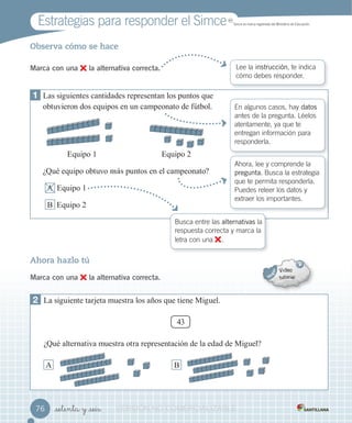 Estrategias para responder el Simce MR
Simce es marca registrada del Ministerio de Educación.
_setenta y _seis
Observa cómo se hace
Marca con una la alternativa correcta. Lee la instrucción, te indica
cómo debes responder.
1 as siguientes cantidades representan los puntos que
obtuvieron dos equipos en un campeonato de fútbol.
Equipo 1 Equipo 2
¿Qué equipo obtuvo m puntos en el campeonato?
A Equipo 1
B Equipo 2
En algunos casos, hay datos
antes de la pregunta. Léelos
atentamente, ya que te
entregan información para
responderla.
Ahora, lee y comprende la
pregunta. Busca la estrategia
que te permita responderla.
Puedes releer los datos y
extraer los importantes.
Ahora hazlo tú
Marca con una la alternativa correcta.
2 a siguiente tar eta muestra los a os que tiene iguel.
43
¿Qué alternativa muestra otra representación de la edad de iguel?
A B
Busca entre las alternativas la
respuesta correcta y marca la
letra con una .
7676 VERSIÓNVERSIÓNVERSIÓNVERSIÓNVERSIÓNVERSIÓN NONONONO COMERCIALIZABLECOMERCIALIZABLECOMERCIALIZABLECOMERCIALIZABLECOMERCIALIZABLECOMERCIALIZABLECOMERCIALIZABLECOMERCIALIZABLECOMERCIALIZABLECOMERCIALIZABLECOMERCIALIZABLE
 
