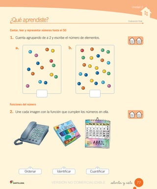 ¿Qué aprendiste? Evaluación ﬁnal
_setenta y _siete
Unidad 2
Contar, leer y representar números hasta el 50
1. Cuenta agrupando de a 2 y escribe el número de elementos.
a. b.
Funciones del número
2. Une cada imagen con la función que cumplen los números en ella.
77
Ordenar Identificar Cuantificar
VERSIÓN NO COMERCIALIZABLE
 