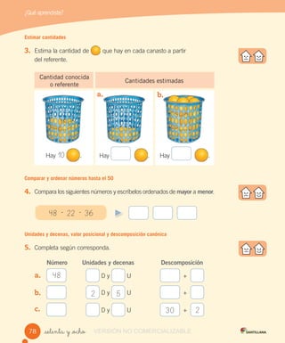 ¿Qué aprendiste?
_setenta y _ocho
48 - 22 - 36
Estimar cantidades
3. Estima la cantidad de que hay en cada canasto a partir
del referente.
Cantidad conocida
o referente
Cantidades estimadas
Comparar y ordenar números hasta el 50
4. Compara los siguientes números y escríbelos ordenados de mayor a menor.
Unidades y decenas, valor posicional y descomposición canónica
5. Completa según corresponda.
Número Unidades y decenas Descomposición
D y U +
D y U +
D y U +
a. b.
Hay . Hay .
30
2 5
2
Hay 10 .
b.
a.
b.
c.
48
7878 VERSIÓN NO COMERCIALIZABLE
 