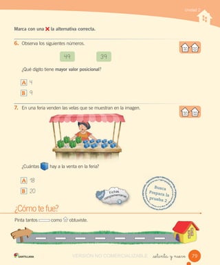 Unidad 2
_setenta y nueve
Marca con una la alternativa correcta.
6. Observa los siguientes números.
¿Qué dígito tiene mayor valor posicional?
A 4
B 9
7. En una feria venden las velas que se muestran en la imagen.
¿Cuántas hay a la venta en la feria?
A 18
B 20
49 39
¿Cómo te fue?
Pinta tantos como obtuviste.
Busca
Prepara la
prueba 2
79VERSIÓN NO COMERCIALIZABLE
 