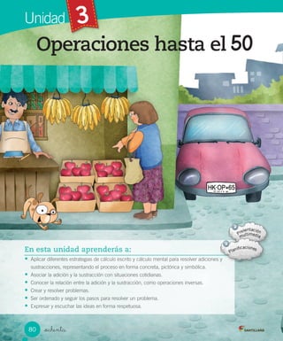 Módulo 3 / SituacioneMódulo 3 / Situacione
Unidad 3
_ochenta
Operaciones hasta el
En esta unidad aprenderás a:
• Aplicar diferentes estrategias de cálculo escrito y cálculo mental para resolver adiciones y
sustracciones, representando el proceso en forma concreta, pictórica y simbólica.
• Asociar la adición y la sustracción con situaciones cotidianas.
• Conocer la relación entre la adición y la sustracción, como operaciones inversas.
• Crear y resolver problemas.
• Ser ordenado y seguir los pasos para resolver un problema.
• Expresar y escuchar las ideas en forma respetuosa.
80 VERSIÓN NO COMERCIALIZABLE
 