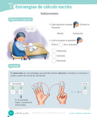 Módulo
1
Observa y responde
Sobreconteo
Estrategias de cálculo escrito
Módulo
1
Unidad 3 / Números y operaciones_ochenta y _dos
• ¿Qué operación resuelve ? Encierra tu
respuesta.
Adición Sustracción
• ¿Cómo resuelve la operación ?
Pinta el de tu respuesta.
Ordenando.
Contando.
Estimando.
Observa y responde
El sobreconteo es una estrategia que permite resolver adiciones. Consiste en comenzar a
contar a partir de uno de los sumandos.
Aprende
7 + 187 2518 =+
Sumandos Suma
En el sumando
mayor, comienza el
sobreconteo.
¿Qué operación resuelve ? Encierra tu
¿Cómo resuelve la operación
Pinta el de tu respuesta.
19
20
21 22
23
24 25
82
19, 20,…
VERSIÓN NO COMERCIALIZABLE
 